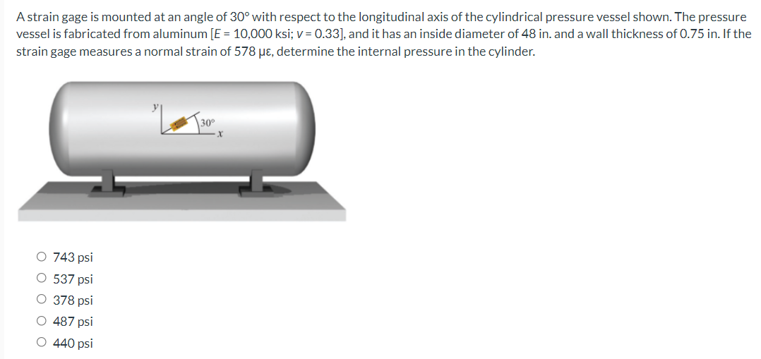 A strain gage is mounted at an angle of 30° with respect to the longitudinal axis of the cylindrical pressure vessel shown. The pressure
vessel is fabricated from aluminum [E = 10,000 ksi; v = 0.33], and it has an inside diameter of 48 in. and a wall thickness of 0.75 in. If the
strain gage measures a normal strain of 578 µɛ, determine the internal pressure in the cylinder.
30°
O 743 psi
O 537 psi
O 378 psi
O 487 psi
O 440 psi
