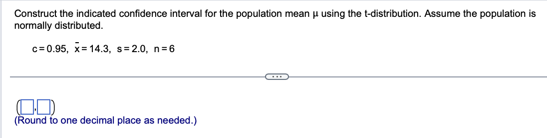 Construct the indicated confidence interval for the population mean μ using the t-distribution. Assume the population is
normally distributed.
c=0.95, x= 14.3, s= 2.0, n=6
(Round to one decimal place as needed.)