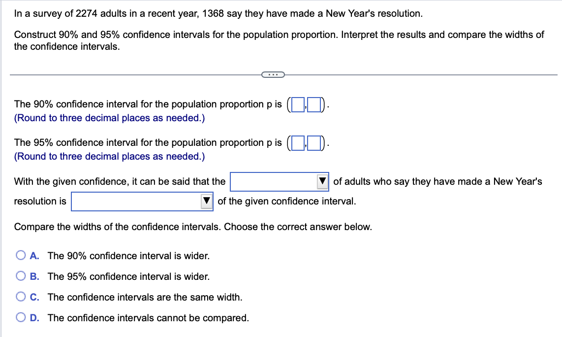 In a survey of 2274 adults in a recent year, 1368 say they have made a New Year's resolution.
Construct 90% and 95% confidence intervals for the population proportion. Interpret the results and compare the widths of
the confidence intervals.
The 90% confidence interval for the population proportion p is
(Round to three decimal places as needed.)
The 95% confidence interval for the population proportion p is
(Round to three decimal places as needed.)
With the given confidence, it can be said that the
resolution is
of adults who say they have made a New Year's
of the given confidence interval.
Compare the widths of the confidence intervals. Choose the correct answer below.
A. The 90% confidence interval is wider.
B. The 95% confidence interval is wider.
C. The confidence intervals are the same width.
D. The confidence intervals cannot be compared.