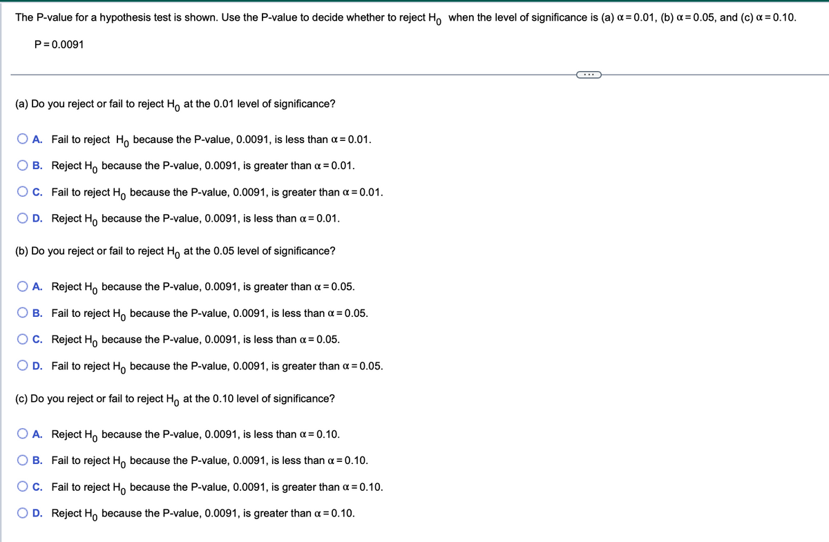 The P-value for a hypothesis test is shown. Use the P-value to decide whether to reject Ho when the level of significance is (a) x = 0.01, (b) α=0.05, and (c) a = 0.10.
P = 0.0091
(a) Do you reject or fail to reject Ho at the 0.01 level of significance?
A. Fail to reject Ho because the P-value, 0.0091, is less than α = 0.01.
B. Reject H because the P-value, 0.0091, is greater than α = 0.01.
O C.
D.
(b) Do you reject or fail to reject Ho at the 0.05 level of significance?
Fail to reject Ho because the P-value, 0.0091, is greater than α = 0.01.
Reject Ho because the P-value, 0.0091, is less than α = 0.01.
O A. Reject Ho because the P-value, 0.0091, is greater than α = 0.05.
B. Fail to reject Ho because the P-value, 0.0091, is less than α = 0.05.
C. Reject Ho because the P-value, 0.0091, is less than α = 0.05.
D. Fail to reject Ho because the P-value, 0.0091, is greater than α = 0.05.
(c) Do you reject or fail to reject Hō at the 0.10 level of significance?
A. Reject Ho because the P-value, 0.0091, is less than α = 0.10.
B. Fail to reject Ho because the P-value, 0.0091, is less than α = 0.10.
C. Fail to reject Ho because the P-value, 0.0091, is greater than α = 0.10.
O D. Reject Ho because the P-value, 0.0091, is greater than α = 0.10.
