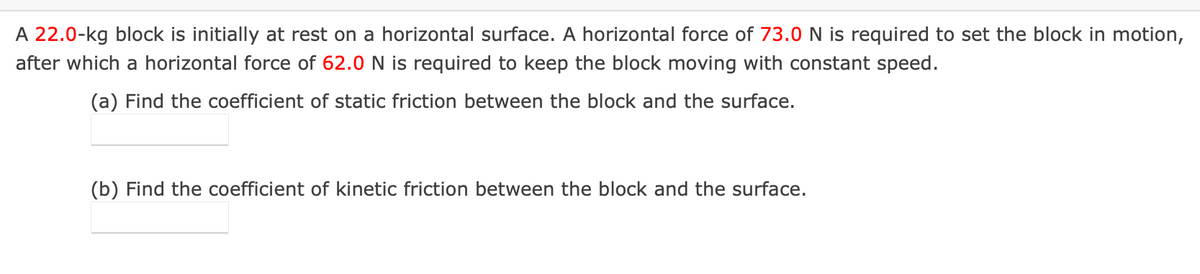 A 22.0-kg block is initially at rest on a horizontal surface. A horizontal force of 73.0 N is required to set the block in motion,
after which a horizontal force of 62.0 N is required to keep the block moving with constant speed.
(a) Find the coefficient of static friction between the block and the surface.
(b) Find the coefficient of kinetic friction between the block and the surface.