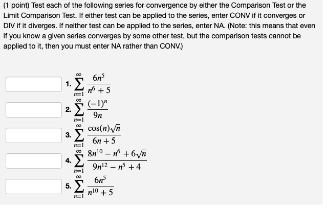 (1 point) Test each of the following series for convergence by either the Comparison Test or the
Limit Comparison Test. If either test can be applied to the series, enter CONV if it converges or
DIV if it diverges. If neither test can be applied to the series, enter NA. (Note: this means that even
if you know a given series converges by some other test, but the comparison tests cannot be
applied to it, then you must enter NA rather than CONV.)
1.
Σ
n=1
00
2. Σ
3.
4.
5.
n=1
00
n=1
n=1
0
n=1
6n³
n6 +5
(-1)"
9n
cos(n) √n
6n+5
8n10 - n° +6√√√n
9n12 - n³ +4
6n³
n10 +5