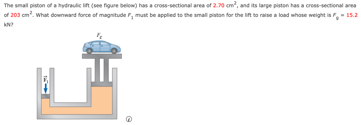 The small piston of a hydraulic lift (see figure below) has a cross-sectional area of 2.70 cm², and its large piston has a cross-sectional area
of 203 cm². What downward force of magnitude F₁ must be applied to the small piston for the lift to raise a load whose weight is F
KN?
F
1
g
= 15.2
恼
H
i