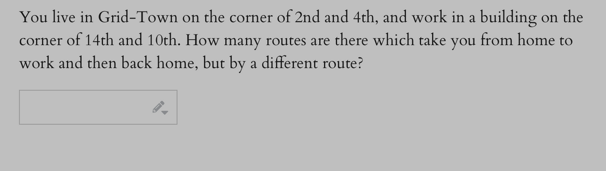 You live in Grid-Town on the corner of 2nd and 4th, and work in a building on the
corner of 14th and 10th. How many routes are there which take you from home to
work and then back home, but by a different route?