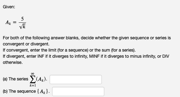 Given:
Ak
=
5
√k
For both of the following answer blanks, decide whether the given sequence or series is
convergent or divergent.
If convergent, enter the limit (for a sequence) or the sum (for a series).
If divergent, enter INF if it diverges to infinity, MINF if it diverges to minus infinity, or DIV
otherwise.
(a) The series Σ (AK).
k=1
(b) The sequence {A}.