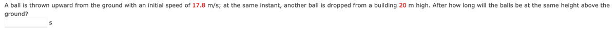 A ball is thrown upward from the ground with an initial speed of 17.8 m/s; at the same instant, another ball is dropped from a building 20 m high. After how long will the balls be at the same height above the
ground?
S