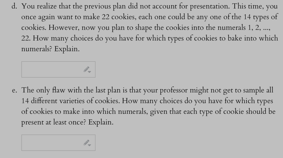 d. You realize that the previous plan did not account for presentation. This time, you
once again want to make 22 cookies, each one could be any one of the 14 types of
cookies. However, now you plan to shape the cookies into the numerals 1, 2, ...,
22. How many
choices do you have for which types of cookies to bake into which
numerals? Explain.
B
e. The only flaw with the last plan is that your professor might not get to sample all
14 different varieties of cookies. How many choices do you have for which types
of cookies to make into which numerals, given that each type of cookie should be
present at least once? Explain.