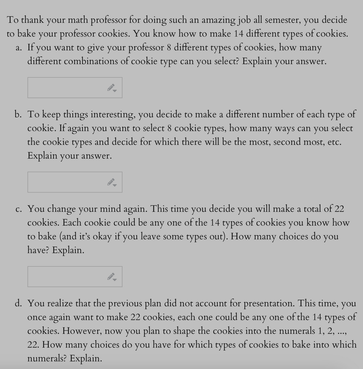 To thank your math professor for doing such an amazing job all semester, you decide
to bake your professor cookies. You know how to make 14 different types of cookies.
a. If you want to give your professor 8 different types of cookies, how many
different combinations of cookie type can you select? Explain your answer.
GI
b. To keep things interesting, you decide to make a different number of each type of
cookie. If again you want to select 8 cookie types, how many ways can you select
the cookie types and decide for which there will be the most, second most, etc.
Explain your answer.
c. You change your mind again. This time you decide you will make a total of 22
cookies. Each cookie could be any one of the 14 types of cookies you know how
to bake (and it's okay if you leave some types out). How many choices do you
have? Explain.
d. You realize that the previous plan did not account for presentation. This time, you
once again want to make 22 cookies, each one could be any one of the 14 types of
cookies. However, now you plan to shape the cookies into the numerals 1, 2, ...,
22. How many choices do you have for which types of cookies to bake into which
numerals? Explain.