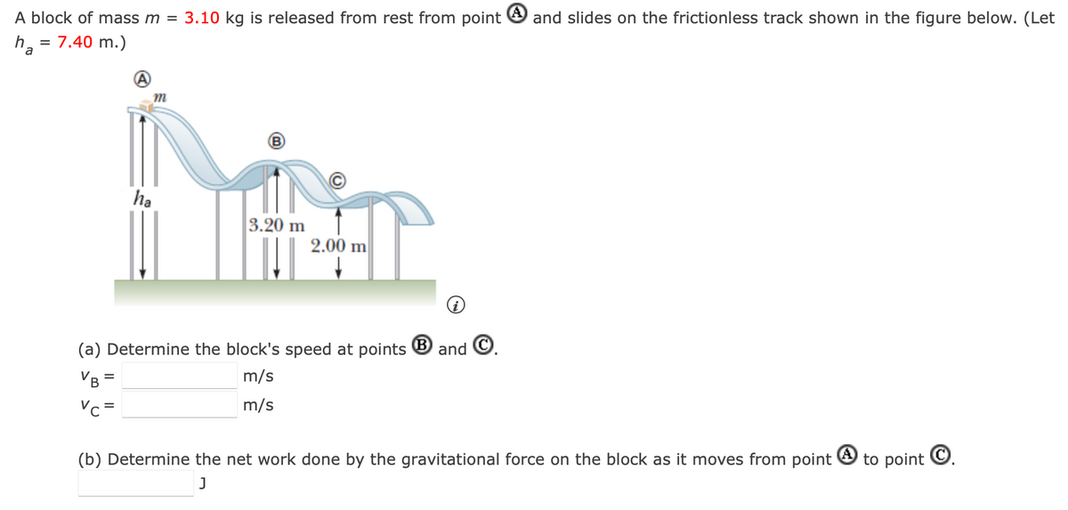 A block of mass m = 3.10 kg is released from rest from point and slides on the frictionless track shown in the figure below. (Let
ha = 7.40 m.)
m
ha
3.20 m
2.00 m
(a) Determine the block's speed at points
VB =
m/s
m/s
Vc =
B
and
(b) Determine the net work done by the gravitational force on the block as it moves from point
J
to point .