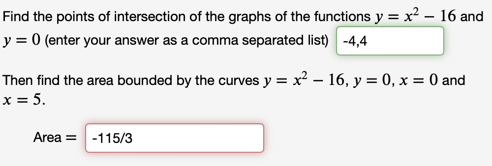 Find the points of intersection of the graphs of the functions y = x² - 16 and
y = 0 (enter your answer as a comma separated list) -4,4
Then find the area bounded by the curves y = x² - 16, y = 0, x = 0 and
x = 5.
Area = -115/3