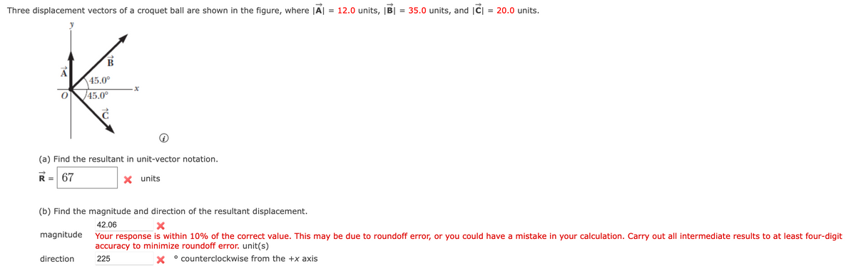 Three displacement vectors of a croquet ball are shown in the figure, where |A| = 12.0 units, |B| = 35.0 units, and |C| = 20.0 units.
A
45.0°
45.0°
c
(a) Find the resultant in unit-vector notation.
R = 67
X units
magnitude
x
(b) Find the magnitude and direction of the resultant displacement.
42.06
X
Your response is within 10% of the correct value. This may be due to roundoff error, or you could have a mistake in your calculation. Carry out all intermediate results to at least four-digit
accuracy to minimize roundoff error. unit(s)
225
° counterclockwise from the +x axis
direction