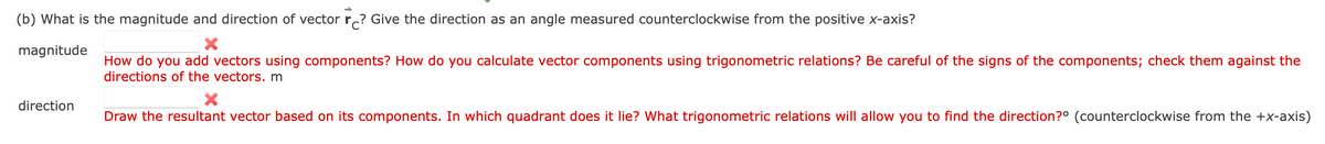 (b) What is the magnitude and direction of vector r? Give the direction as an angle measured counterclockwise from the positive x-axis?
X
magnitude
How do you add vectors using components? How do you calculate vector components using trigonometric relations? Be careful of the signs of the components; check them against the
directions of the vectors. m
direction
X
Draw the resultant vector based on its components. In which quadrant does it lie? What trigonometric relations will allow you to find the direction? (counterclockwise from the +x-axis)