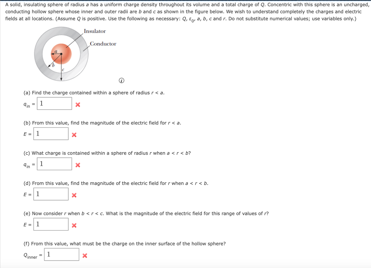 A solid, insulating sphere of radius a has a uniform charge density throughout its volume and a total charge of Q. Concentric with this sphere is an uncharged,
conducting hollow sphere whose inner and outer radii are b and c as shown in the figure below. We wish to understand completely the charges and electric
fields at all locations. (Assume Q is positive. Use the following as necessary: Q, ε 0, a, b, c and r. Do not substitute numerical values; use variables only.)
Insulator
Conductor
(a) Find the charge contained within a sphere of radius r < a.
qin
=
1
(b) From this value, find the magnitude of the electric field for r < a.
E = 1
(c) What charge is contained within a sphere of radius r when a < r < b?
ain
=
1
×
(d) From this value, find the magnitude of the electric field for r when a < r < b.
E = 1
(e) Now consider r when b < r < c. What is the magnitude of the electric field for this range of values of r?
E =
1
(f) From this value, what must be the charge on the inner surface of the hollow sphere?
Qinner
=
1
×