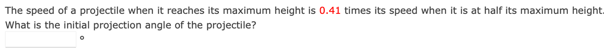 The speed of a projectile when it reaches its maximum height is 0.41 times its speed when it is at half its maximum height.
What is the initial projection angle of the projectile?
O