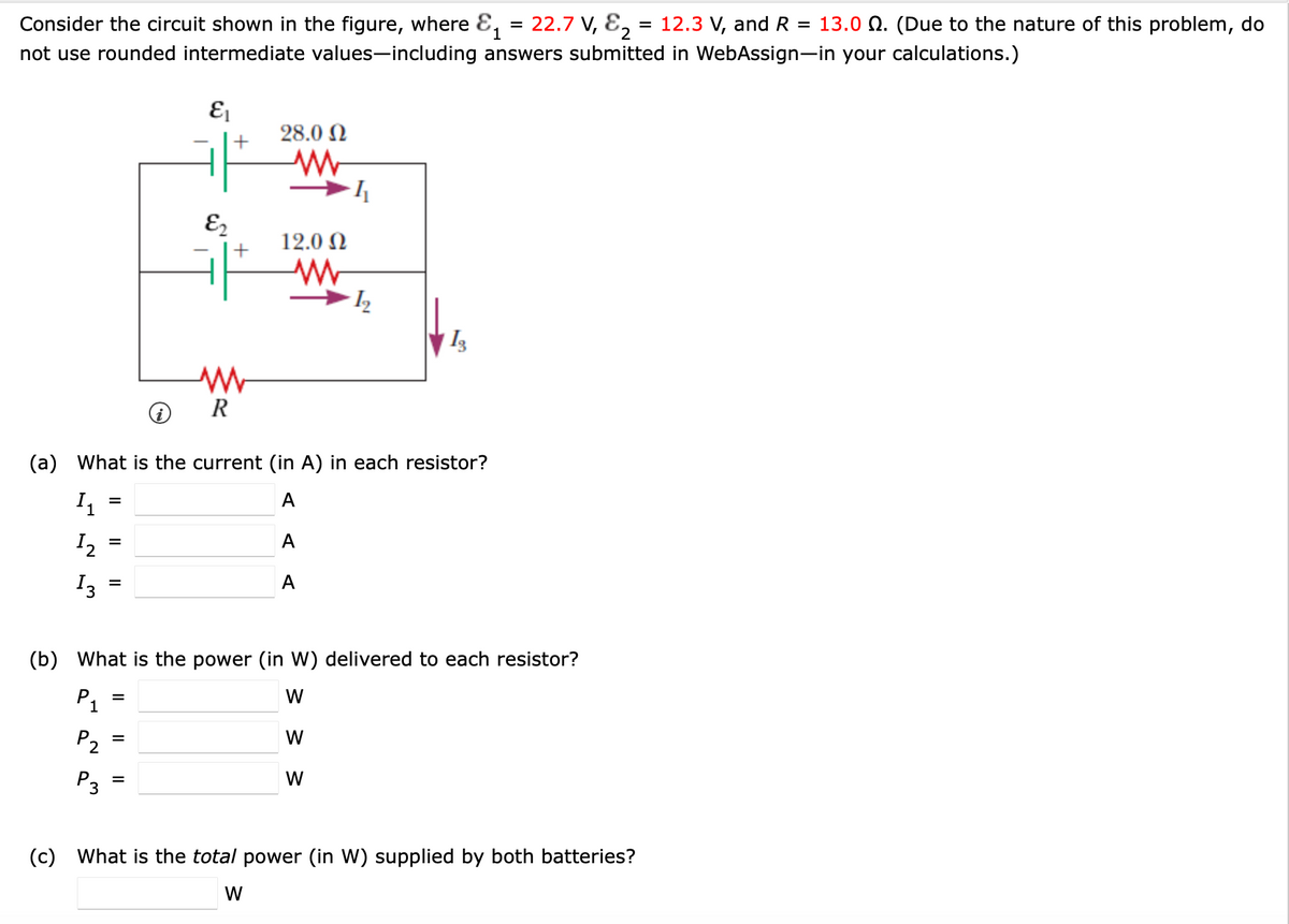 1
Consider the circuit shown in the figure, where ε₁ = 22.7 V, &₂ = 12.3 V, and R = 13.0 Q. (Due to the nature of this problem, do
not use rounded intermediate values-including answers submitted in WebAssign-in your calculations.)
Ει
E2
+
+
28.0 Ω
w
12.0 Ω
w
4
12
w
R
(a) What is the current (in A) in each resistor?
I₁
12
13
=
=
=
A
A
A
(b) What is the power (in W) delivered to each resistor?
P1
P2
P3
=
=
=
W
W
W
(c) What is the total power (in W) supplied by both batteries?
W