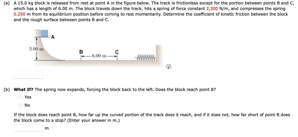 (a) A 15.0 kg block is released from rest at point A in the figure below. The track is frictionless except for the portion between points B and C,
which has a length of 6.00 m. The block travels down the track, hits a spring of force constant 2,300 N/m, and compresses the spring
0.250 m from its equilibrium position before coming to rest momentarily. Determine the coefficient of kinetic friction between the block
and the rough surface between points B and C.
3.00 m
A
B
m
-6.00 m.
(b) What If? The spring now expands, forcing the block back to the left. Does the block reach point B?
Yes
No
If the block does reach point B, how far up the curved portion of the track does it reach, and if it does not, how far short of point B does
the block come to a stop? (Enter your answer in m.)