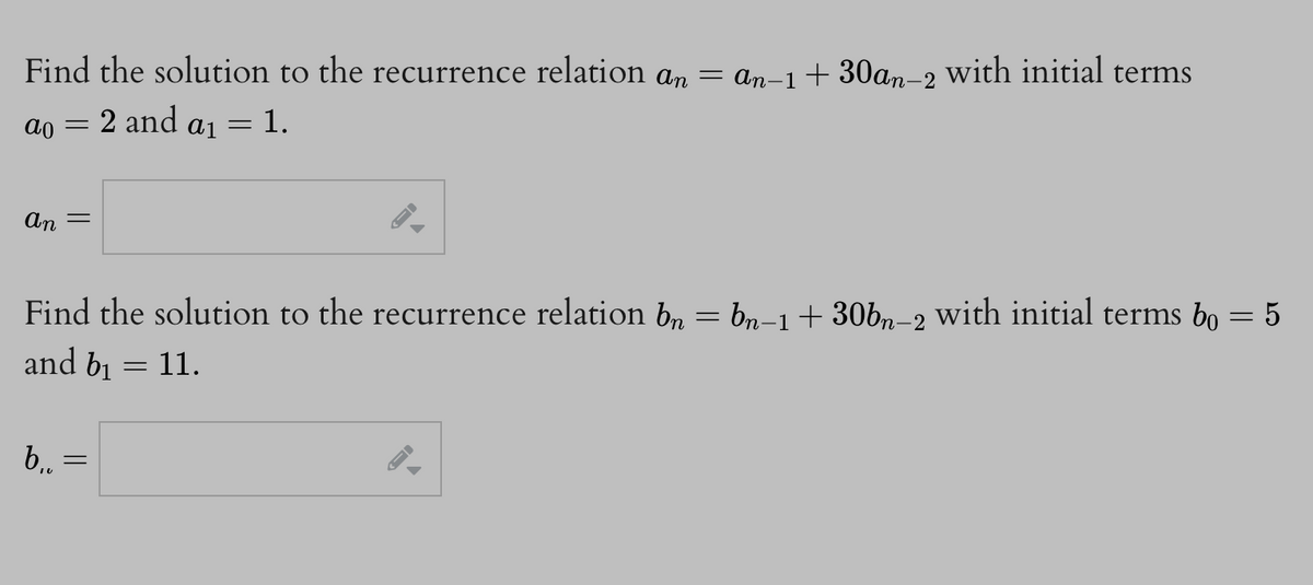 Find the solution to the recurrence relation an = an−1+30an-2 with initial terms
= 2 and
= 1.
ao
An
=
b₁.
=
Find the solution to the recurrence relation bn = bn-1 + 30bn-2 with initial terms bo
and b₁
11.
=
A₁ =
=
= 5
-