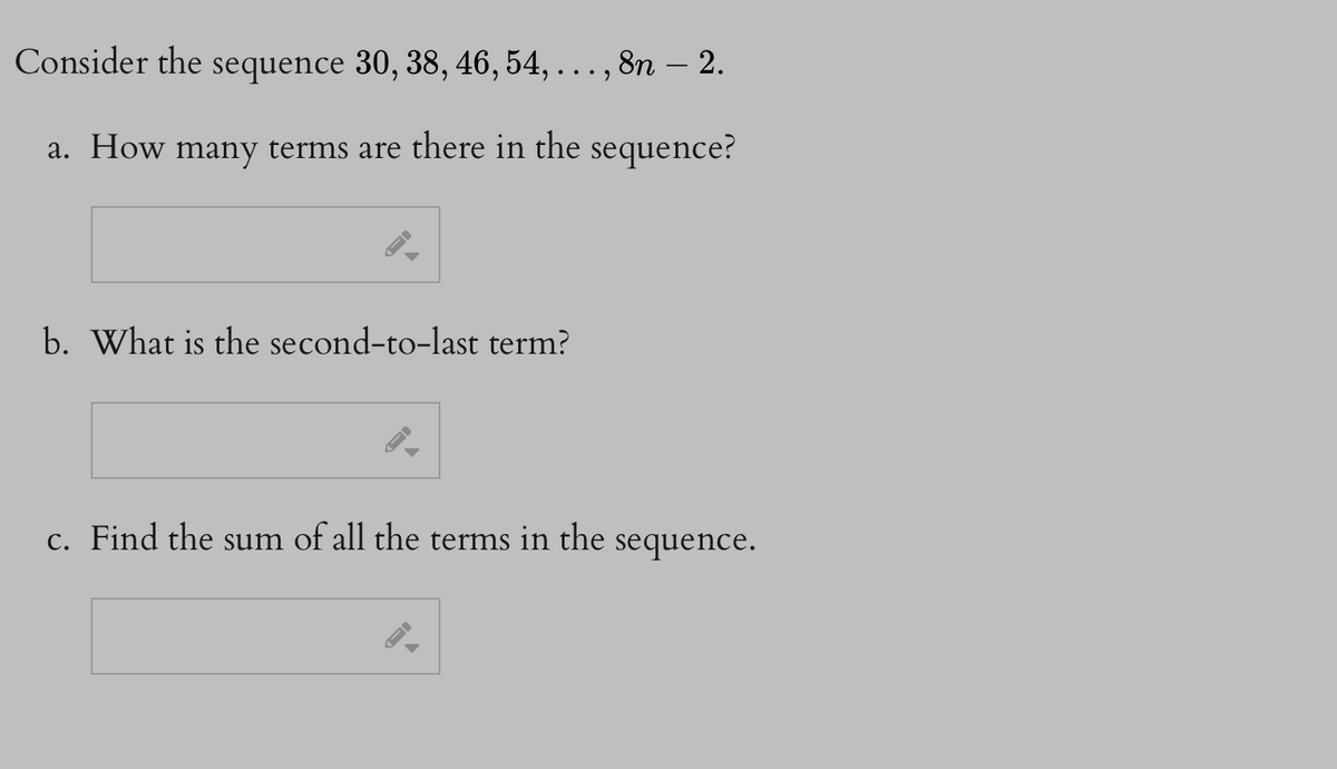 Consider the sequence 30, 38, 46, 54, . . . , 8n – 2.
a. How many terms are there in the sequence?
b. What is the second-to-last term?
c. Find the sum of all the terms in the
sequence.