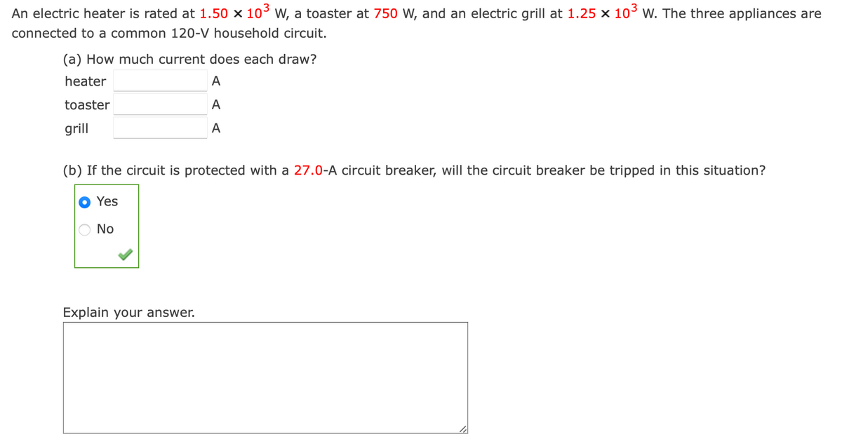 An electric heater is rated at 1.50 × 10³ W, a toaster at 750 W, and an electric grill at 1.25 × 10³ W. The three appliances are
connected to a common 120-V household circuit.
(a) How much current does each draw?
heater
toaster
grill
A
A
A
(b) If the circuit is protected with a 27.0-A circuit breaker, will the circuit breaker be tripped in this situation?
Yes
No
Explain your answer.