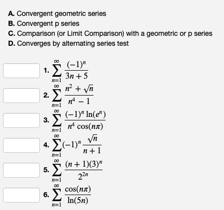 A. Convergent geometric series
B. Convergent p series
C. Comparison (or Limit Comparison) with a geometric or p series
D. Converges by alternating series test
1. Σ
- m
2.
n=1
n=1
3. Σ
n=]
(-1)"
3n+5
+ √n
n² - 1
(-1)" In(e")
n² cos(nл)
4.-1)"√n
n=1
5. Σ
5
n+1
(n + 1)(3)"
22n
n=1
cos(nл)
6.
n=1
In(5n)