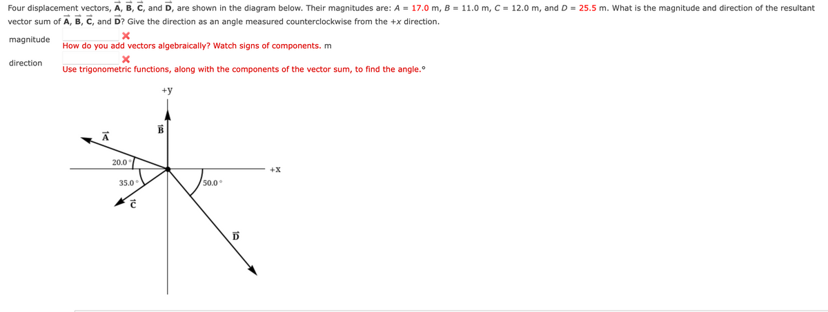 -
Four displacement vectors, A, B, C, and D, are shown in the diagram below. Their magnitudes are: A = 17.0 m, B =
vector sum of A, B, C, and D? Give the direction as an angle measured counterclockwise from the +x direction.
magnitude
direction
How do you add vectors algebraically? Watch signs of components. m
X
Use trigonometric functions, along with the components of the vector sum, to find the angle.º
А
20.0°
35.0°
10
+y
100
B
50.0°
D
+X
11.0 m, C = 12.0 m, and D = 25.5 m. What is the magnitude and direction of the resultant