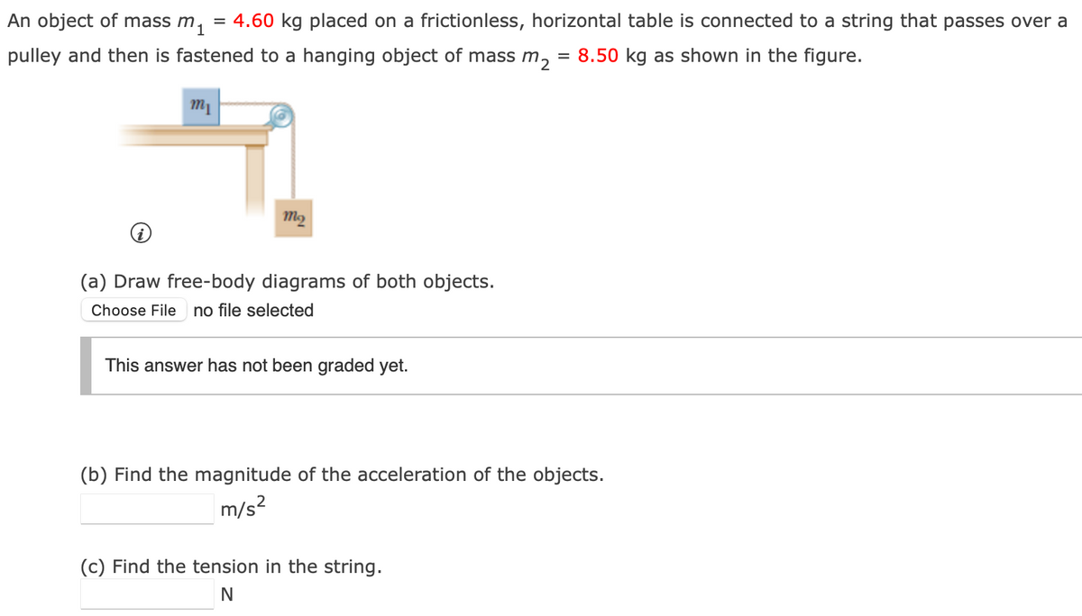 An object of mass m₁ = 4.60 kg placed on a frictionless, horizontal table is connected to a string that passes over a
pulley and then is fastened to a hanging object of mass m₂
m₁
7
my
(a) Draw free-body diagrams of both objects.
Choose File no file selected
This answer has not been graded yet.
= 8.50 kg as shown in the figure.
(b) Find the magnitude of the acceleration of the objects.
m/s²
(c) Find the tension in the string.
N