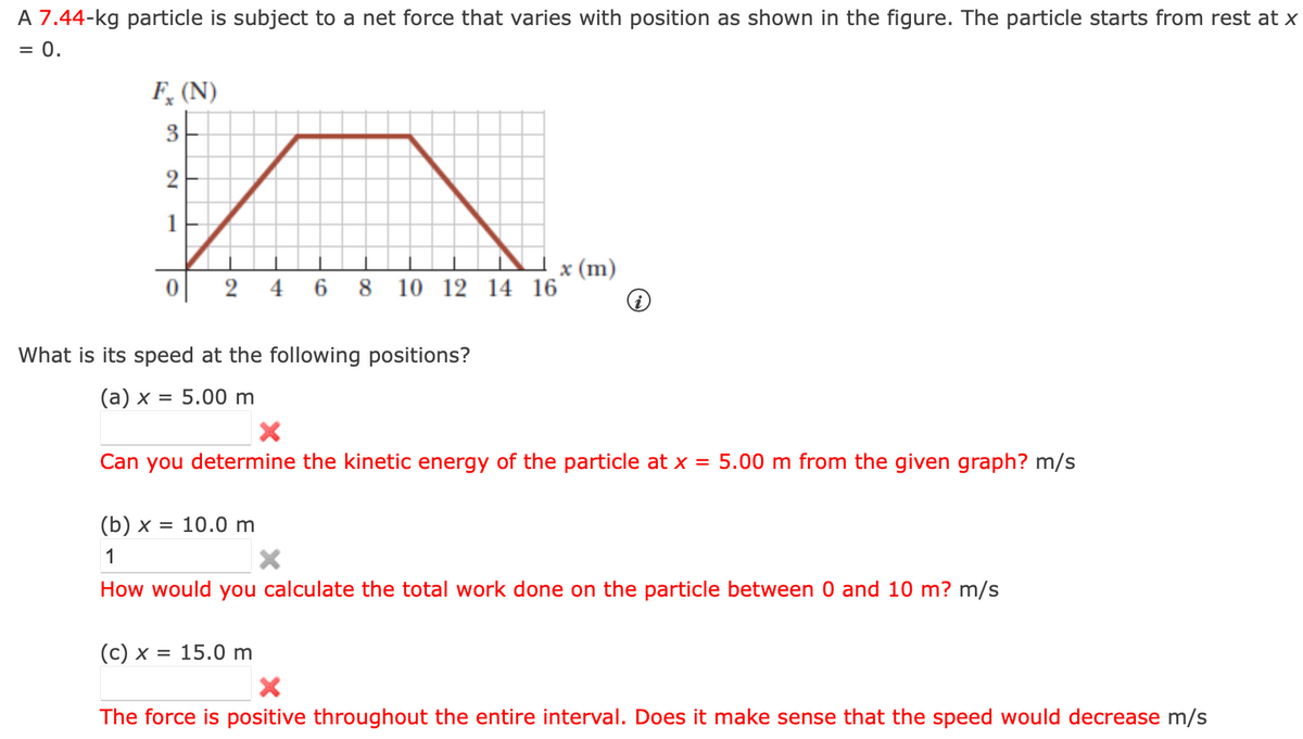 A 7.44-kg particle is subject to a net force that varies with position as shown in the figure. The particle starts from rest at x
= 0.
Fx (N)
3
2
2
4 6 8 10 12 14 16
What is its speed at the following positions?
(a) x = 5.00 m
x (m)
X
Can you determine the kinetic energy of the particle at x = 5.00 m from the given graph? m/s
(c) x = 15.0 m
(b) x = 10.0 m
1
X
How would you calculate the total work done on the particle between 0 and 10 m? m/s
X
The force is positive throughout the entire interval. Does it make sense that the speed would decrease m/s