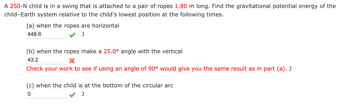 A 250-N child is in a swing that is attached to a pair of ropes 1.80 m long. Find the gravitational potential energy of the
child-Earth system relative to the child's lowest position at the following times.
(a) when the ropes are horizontal
448.6
(b) when the ropes make a 25.0° angle with the vertical
43.2
X
Check your work to see if using an angle of 90° would give you the same result as in part (a). J
(c) when the child is at the bottom of the circular arc
0
J