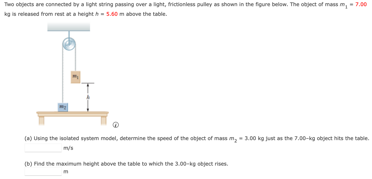 Two objects are connected by a light string passing over a light, frictionless pulley as shown in the figure below. The object of mass m₁
kg is released from rest at a height h = 5.60 m above the table.
= 7.00
m2
m1
(a) Using the isolated system model, determine the speed of the object of mass m2 3.00 kg just as the 7.00-kg object hits the table.
m/s
(b) Find the maximum height above the table to which the 3.00-kg object rises.
m