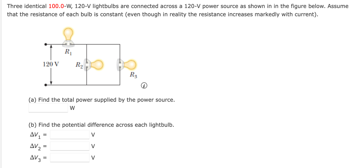 Three identical 100.0-W, 120-V lightbulbs are connected across a 120-V power source as shown in in the figure below. Assume
that the resistance of each bulb is constant (even though in reality the resistance increases markedly with current).
120 V
R₁
R2
R3
(a) Find the total power supplied by the power source.
W
(b) Find the potential difference across each lightbulb.
AV1
=
=
AV₂ =
AV3
=
V
V
V