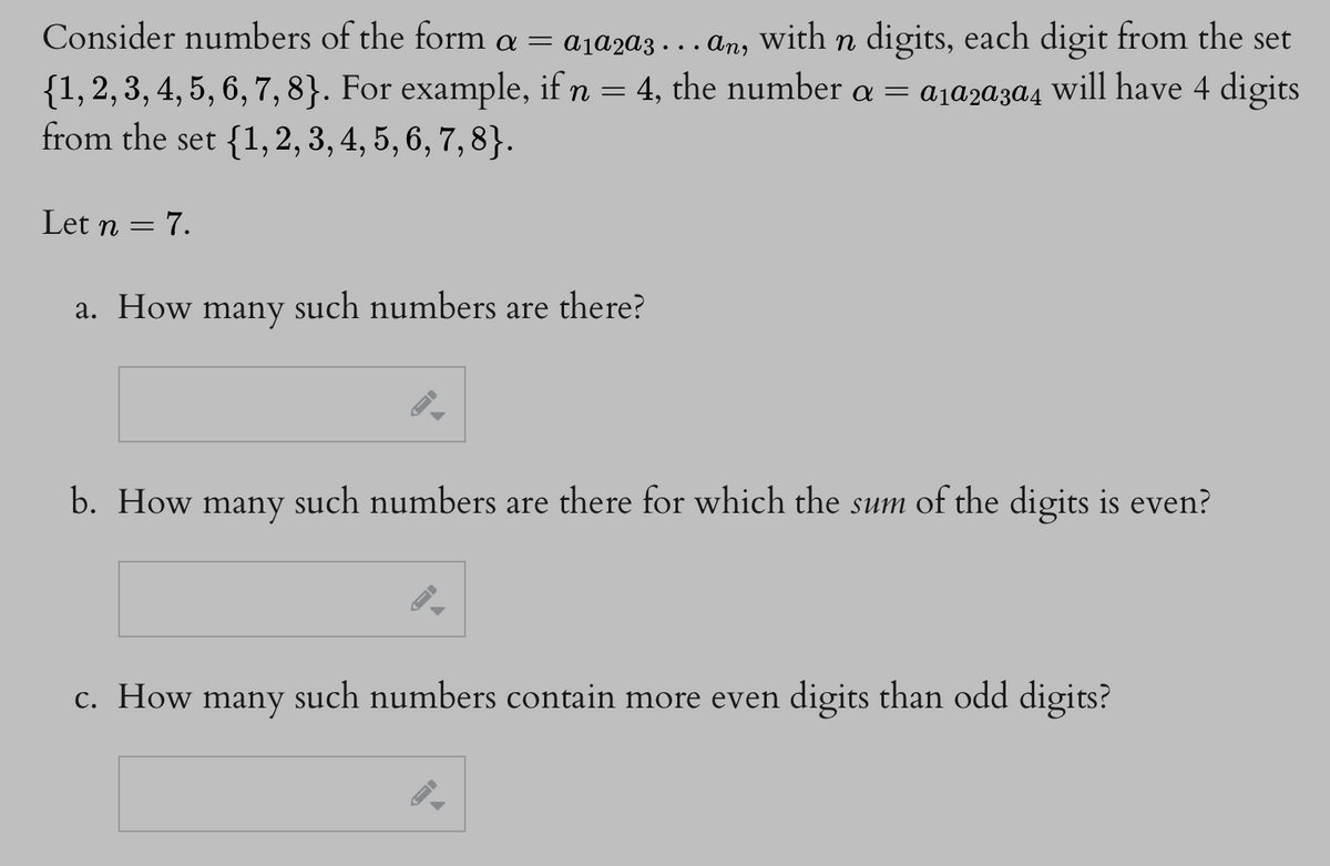 Consider numbers of the form a = a₁ª2a3….. an, with n digits, each digit from the set
{1, 2, 3, 4, 5, 6, 7, 8}. For example, if n = 4, the number a = a₁ª2ª3a4 will have 4 digits
from the set {1,2, 3, 4, 5, 6, 7, 8}.
Let n
=
7.
a. How many such numbers are there?
b. How many
c. How many
such numbers are there for which the sum of the digits is even?
such numbers contain more even digits than odd digits?