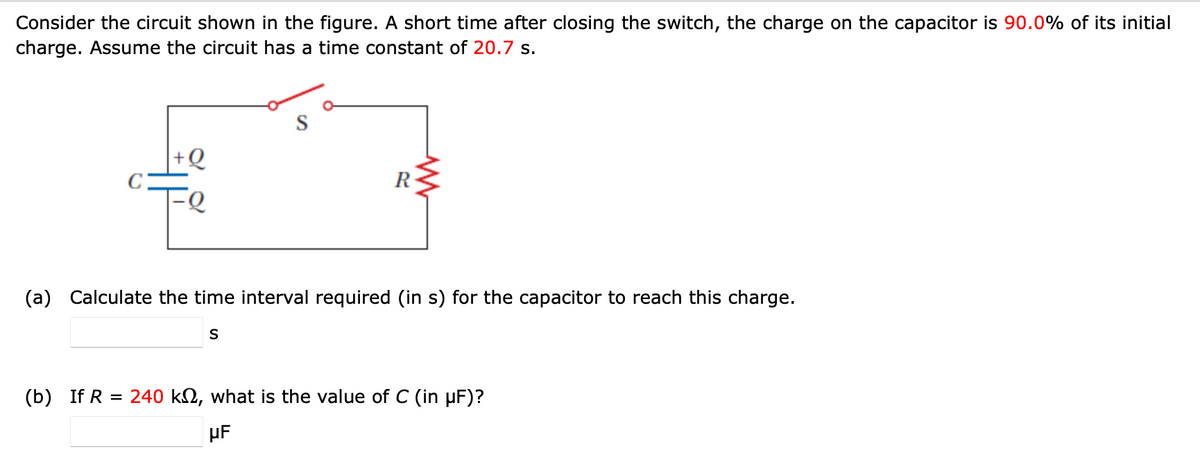 Consider the circuit shown in the figure. A short time after closing the switch, the charge on the capacitor is 90.0% of its initial
charge. Assume the circuit has a time constant of 20.7 s.
R
www
(a) Calculate the time interval required (in s) for the capacitor to reach this charge.
S
(b) If R = 240 k, what is the value of C (in μF)?
µF