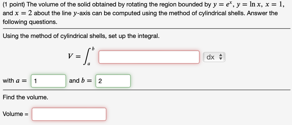 (1 point) The volume of the solid obtained by rotating the region bounded by y = ex, y = ln x, x = 1,
and x = : 2 about the line y-axis can be computed using the method of cylindrical shells. Answer the
following questions.
Using the method of cylindrical shells, set up the integral.
b
V =
=S°
with a = 1
and b =
2
Find the volume.
Volume =
dx