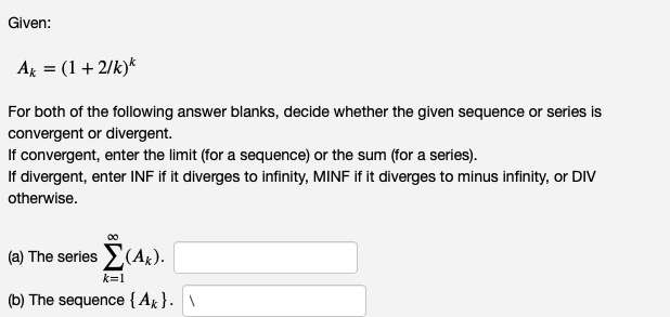 Given:
Ak = (1 + 2/k)*
For both of the following answer blanks, decide whether the given sequence or series is
convergent or divergent.
If convergent, enter the limit (for a sequence) or the sum (for a series).
If divergent, enter INF if it diverges to infinity, MINF if it diverges to minus infinity, or DIV
otherwise.
(a) The series (A*).
k=1
(b) The sequence {A}. \