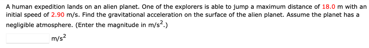 A human expedition lands on an alien planet. One of the explorers is able to jump a maximum distance of 18.0 m with an
initial speed of 2.90 m/s. Find the gravitational acceleration on the surface of the alien planet. Assume the planet has a
negligible atmosphere. (Enter the magnitude in m/s².)
m/s²