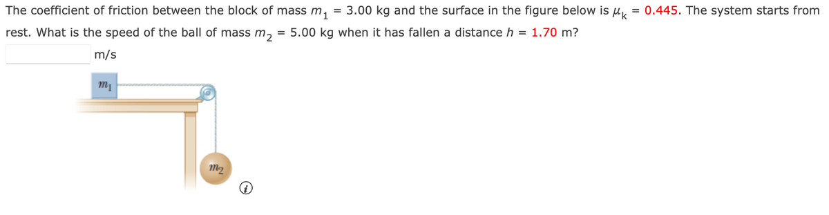 =
=
The coefficient of friction between the block of mass m₁ 3.00 kg and the surface in the figure below is μK:
rest. What is the speed of the ball of mass m2 = 5.00 kg when it has fallen a distance h
= 1.70 m?
m/s
m₁
m₂
0.445. The system starts from