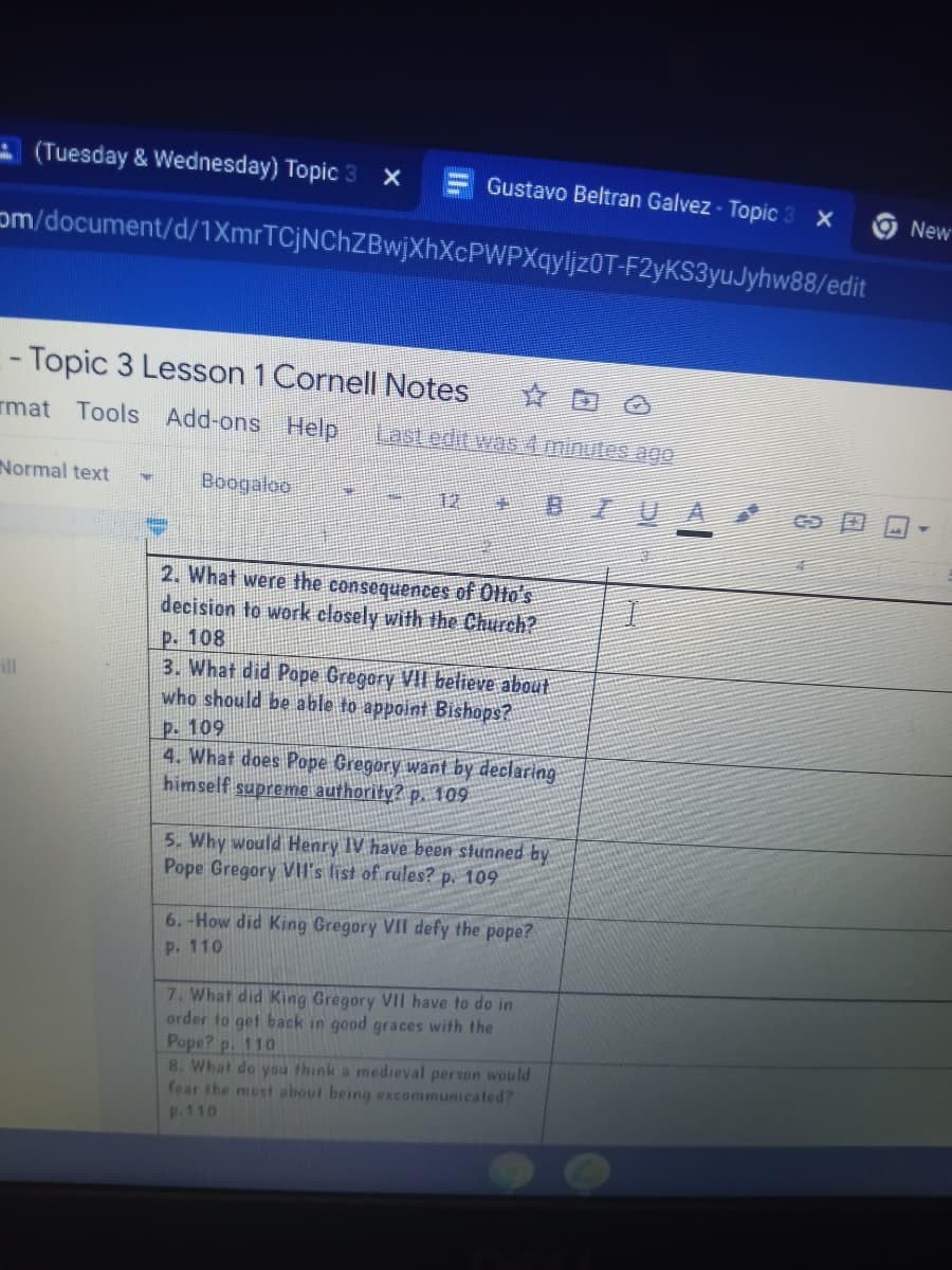 A (Tuesday & Wednesday) Topic 3 X
Gustavo Beltran Galvez - Topic 3 X
New
om/document/d/1XmrTCjNChZBwjXhXcPWPXqyljz0T-F2yKS3yuJyhw88/edit
- Topic 3 Lesson 1 Cornell Notes
mat Tools Add-ons Help
Last edit was4iminutes ago
Normal text
Boogaloo
BIU
2. What were the consequences of Ollo's
decision to work closely with the Church?
P. 108
3. What did Pope Gregory VII believe about
who should be able to appoint Bishops?
ill
P. 109
4. What does Pope Gregory want by declaring
himself supreme authority? p. 109
5. Why would Henry IV have been stunned by
Pope Gregory VIl's list of rules? p. 109
6.-How did King Gregory VII defy the pope?
P. 110
7. What did King Gregory VII have to do in
order to get back in good graces with the
Pope? p. 110
8. What do you think a medieval person would
fear the most about being excommunicated?
P.110
