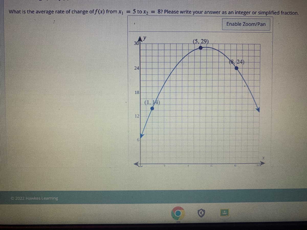 What is the average rate of change of f(x) from x₁ = 5 to x₂
Ⓒ2022 Hawkes Learning
30
24
18
12
= 8? Please write your answer as an integer or simplified fraction.
Enable Zoom/Pan
(1. 14)
(5,29)
(24)