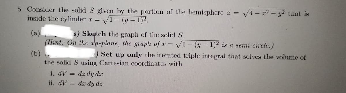 5. Consider the solid S given by the portion of the hemisphere z = √4x² - y² that is
inside the cylinder x = √1-(y-1)².
(a)
s) Sketch the graph of the solid S.
(Hint: On the y-plane, the graph of x = √1-(y- 1)2 is a semi-circle.)
(b) (
h) Set up only the iterated triple integral that solves the volume of
the solid S using Cartesian coordinates with
i. dV = dz dy dx
ii. dV = dx dy dz