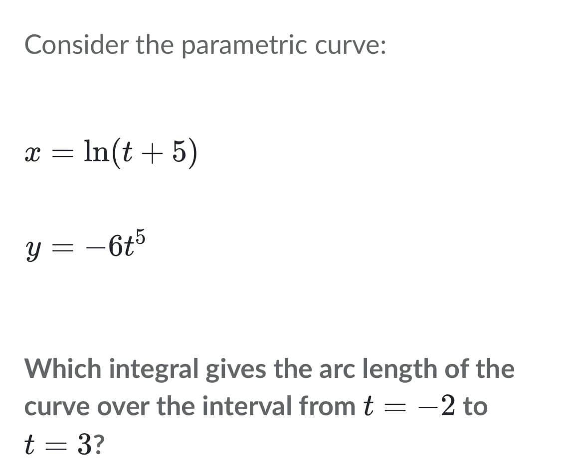 Consider the parametric curve:
x = ln(t + 5)
y = −6t5
Which integral gives the arc length of the
curve over the interval from t = -2 to
t = 3?