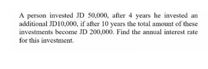 A person invested JD 50,000, after 4 years he invested an
additional JD10,000, if after 10 years the total amount of these
investments become JD 200,000. Find the annual interest rate
for this investment.
