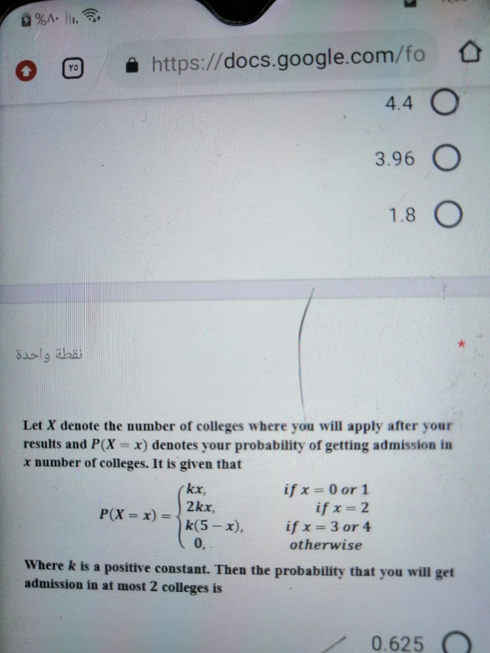 %A. l.
https://docs.google.com/fo
YO
4.4 O
3.96 O
1.8
نقطة واحدة
Let X denote the number of colleges where you will apply after your
results and P(X =x) denotes your probability of getting admission in
x number of colleges. It is given that
if x = 0 or 1
if x = 2
if x 3 or 4
otherwise
kx,
2kx,
P(X = x) 3=
%3D
k(5 - x),
0,
Where k is a positive constant. Then the probability that you will get
admission in at most 2 colleges is
0.625
