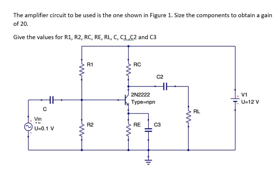 The amplifier circuit to be used is the one shown in Figure 1. Size the components to obtain a gain
of 20.
Give the values for R1, R2, RC, RE, RL, C, C1,C2 and C3
C
Vin
U=0.1 V
R1
R2
RC
2N2222
Type=npn
RE
HH
C2
HH
C3
RL
V1
U=12 V