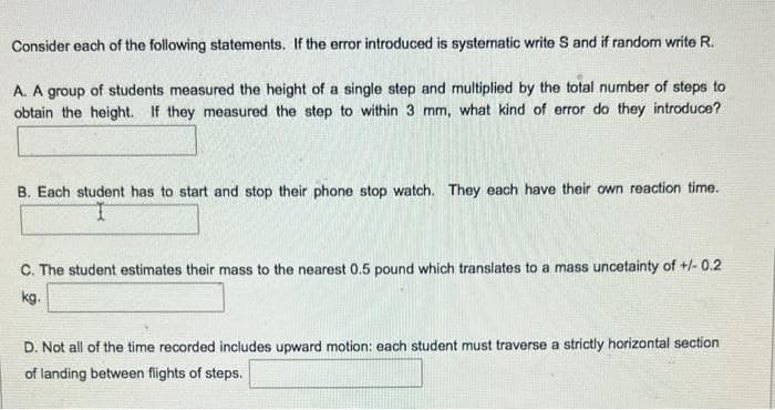 Consider each of the following statements. If the error introduced is systematic write S and if random write R.
A. A group of students measured the height of a single step and multiplied by the total number of steps to
obtain the height. If they measured the step to within 3 mm, what kind of error do they introduce?
B. Each student has to start and stop their phone stop watch. They each have their own reaction time.
C. The student estimates their mass to the nearest 0.5 pound which translates to a mass uncetainty of +/-0.2
kg.
D. Not all of the time recorded includes upward motion: each student must traverse a strictly horizontal section
of landing between flights of steps.