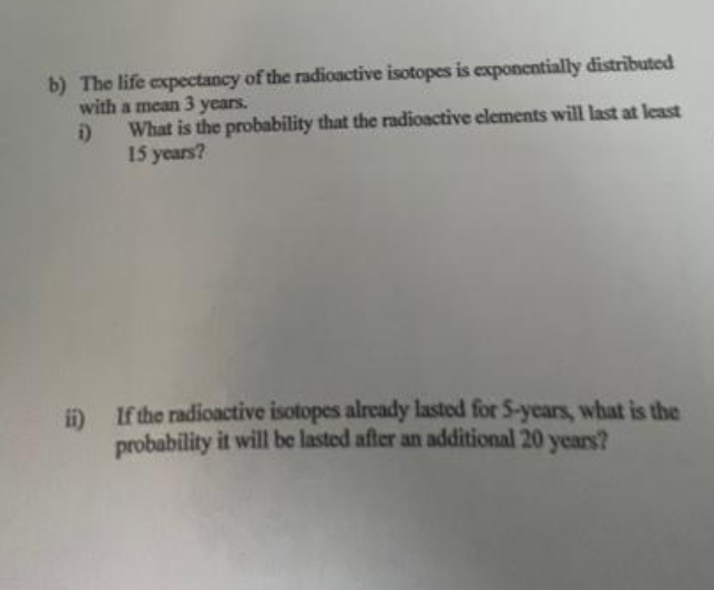 b) The life expectancy of the radioactive isotopes is exponentially distributed
with a mean 3 years.
i)
What is the probability that the radioactive elements will last at least
15 years?
ii)
If the radioactive isotopes already lasted for 5-years, what is the
probability it will be lasted after an additional 20 years?