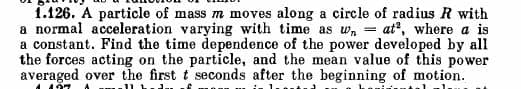 1.126. A particle of mass m moves along a circle of radius R with
a normal acceleration varying with time as wat, where a is
a constant. Find the time dependence of the power developed by all
the forces acting on the particle, and the mean value of this power
averaged over the first t seconds after the beginning of motion.
107