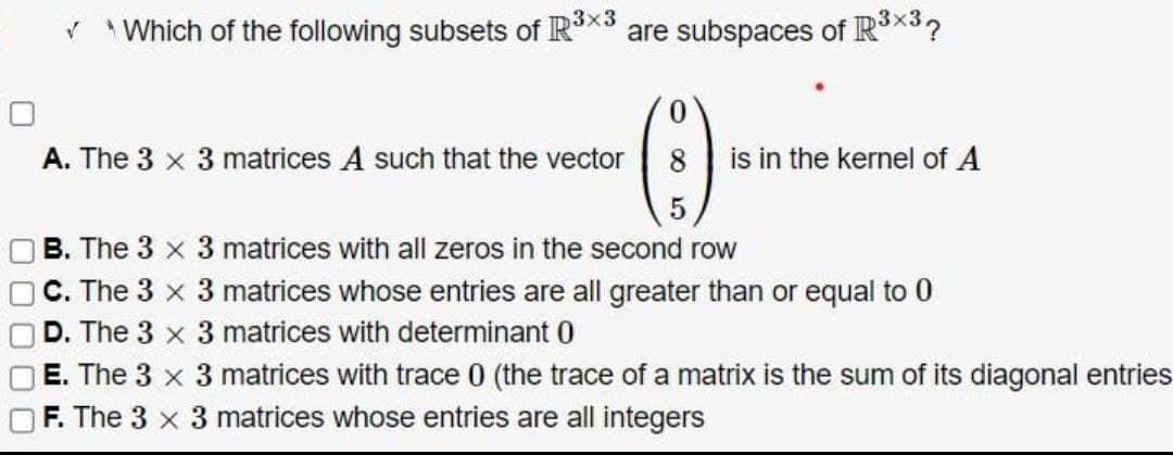 ✓ *Which of the following subsets of R³x³
A. The 3 x 3 matrices A such that the vector
are subspaces of R³×³?
(-)
8 is in the kernel of A
5
B. The 3 x 3 matrices with all zeros in the second row
C. The 3 x 3 matrices whose entries are all greater than or equal to 0
D. The 3 x 3 matrices with determinant 0
E. The 3 x 3 matrices with trace 0 (the trace of a matrix is the sum of its diagonal entries
OF. The x 3 matrices whose entries are all integers