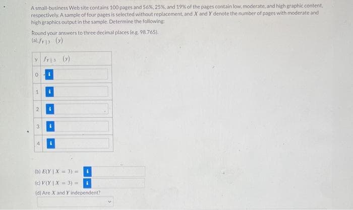 A small-business Web site contains 100 pages and 56 %, 25%, and 19% of the pages contain low, moderate, and high graphic content,
respectively. A sample of four pages is selected without replacement, and X and Y denote the number of pages with moderate and
high graphics output in the sample. Determine the following:
Round your answers to three decimal places (e.g. 98.765).
(a).fr (y)
y fris (y)
0 i
1
2
4
i
i
(b) E(Y | X = 3) = i
(c) V(Y|X= 3) =
(d) Are X and Y independent?