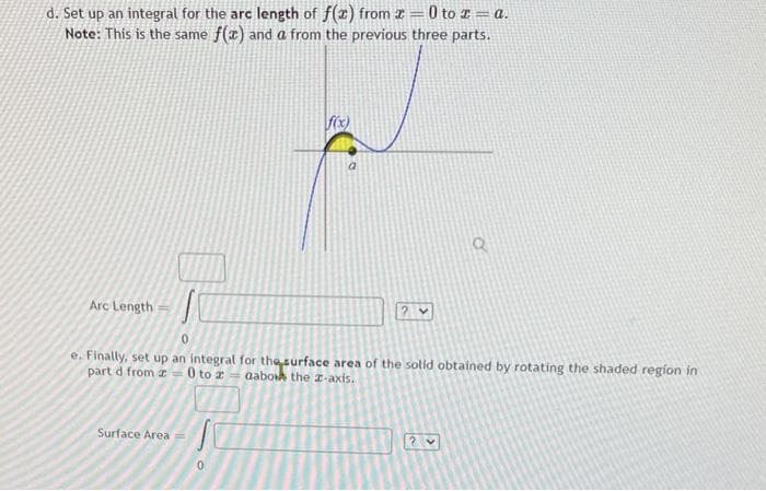 d. Set up an integral for the arc length of f(x) from z = 0 to 2 = a.
Note: This is the same f(x) and a from the previous three parts.
Arc Length
e. Finally, set up an integral for the surface area of the solid obtained by rotating the shaded region in
part d from 20 to 2-aabok the z-axis.
Surface Area
f(x)
0
lai
<