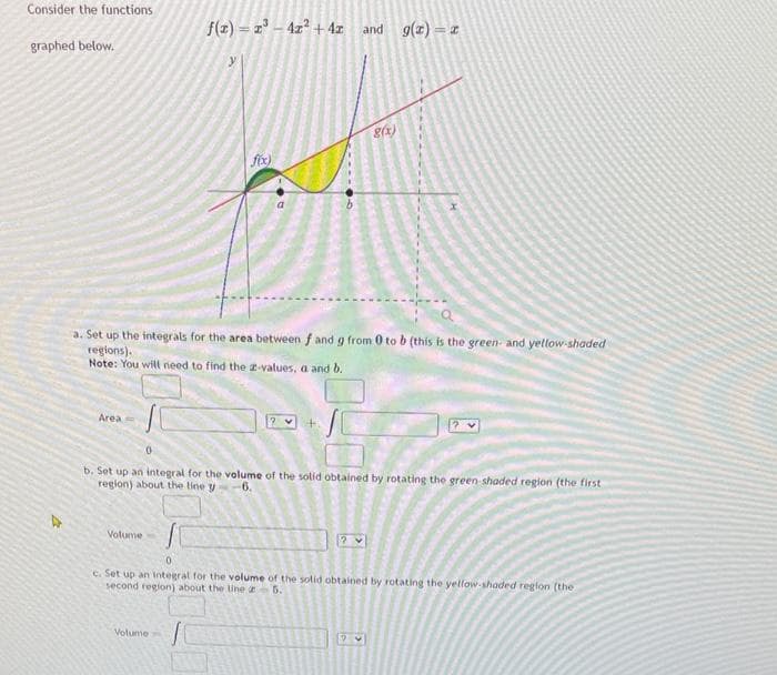 Consider the functions
graphed below.
Area
f(x)=x²-4x² + 4z
Volume
y
fix)
Volume-
a
and
g(x)
a. Set up the integrals for the area between f and g from 0 to b (this is the green and yellow-shaded
regions).
Note: You will need to find the 2-values, a and b.
g(x) = x
x
b. Set up an integral for the volume of the solid obtained by rotating the green-shaded region (the first
region) about the line y
-6.
0
c. Set up an integral for the volume of the solid obtained by rotating the yellow-shaded region (the
second region) about the line 25.